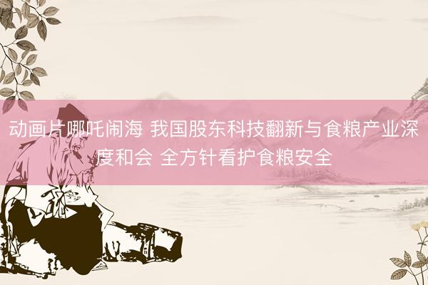 动画片哪吒闹海 我国股东科技翻新与食粮产业深度和会 全方针看护食粮安全