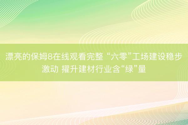 漂亮的保姆8在线观看完整 “六零”工场建设稳步激动 擢升建材行业含“绿”量