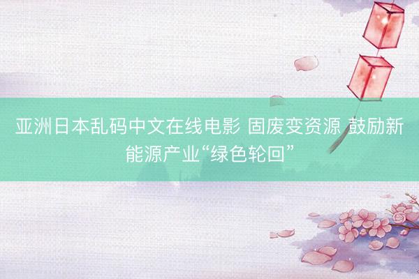亚洲日本乱码中文在线电影 固废变资源 鼓励新能源产业“绿色轮回”