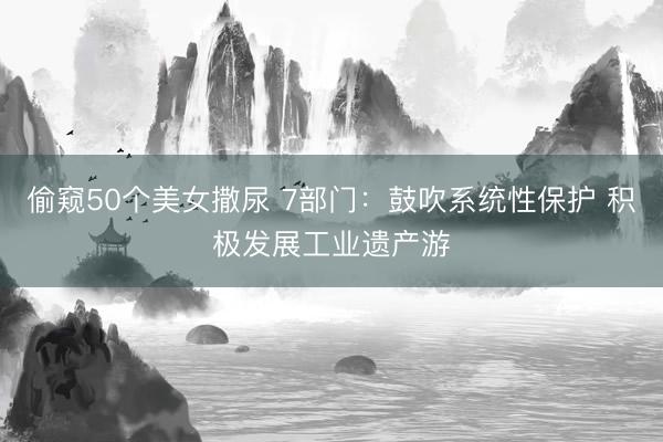 偷窥50个美女撒尿 7部门：鼓吹系统性保护 积极发展工业遗产游