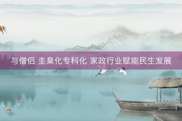 与僧侣 圭臬化专科化 家政行业赋能民生发展