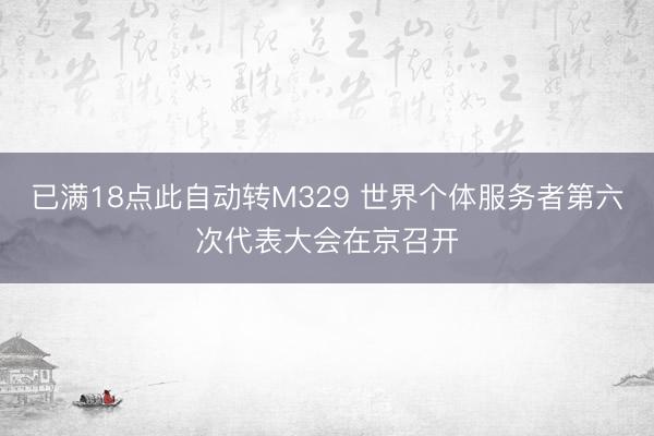 已满18点此自动转M329 世界个体服务者第六次代表大会在京召开