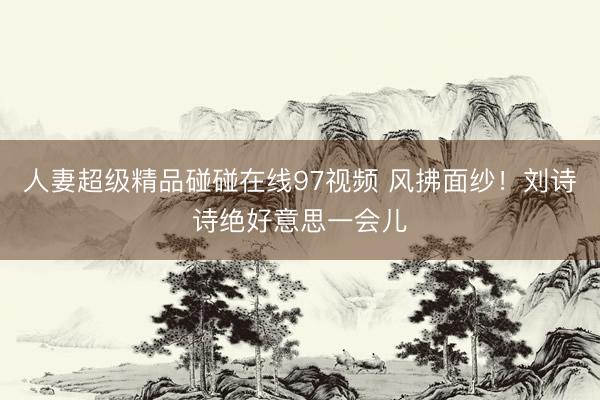 人妻超级精品碰碰在线97视频 风拂面纱！刘诗诗绝好意思一会儿