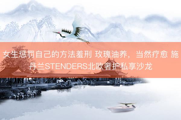 女生惩罚自己的方法羞刑 玫瑰油养，当然疗愈 施丹兰STENDERS北欧奢护私享沙龙