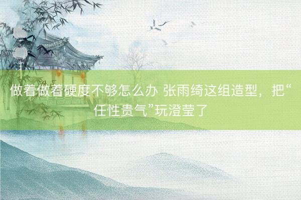 做着做着硬度不够怎么办 张雨绮这组造型，把“任性贵气”玩澄莹了