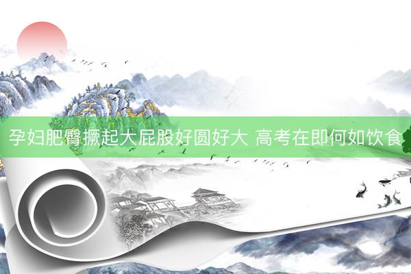 孕妇肥臀撅起大屁股好圆好大 高考在即何如饮食