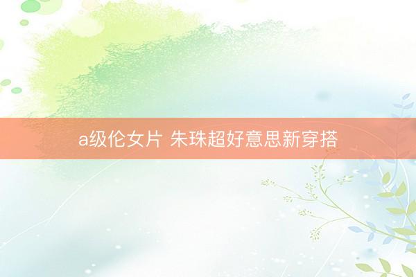 a级伦女片 朱珠超好意思新穿搭