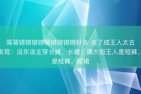 蒋蒋锵锵锵锵锵锵锵锵锵好多 去了成王人太古里才发现：没东谈主穿长裤、长裙！满大街王人是短裤、短裙