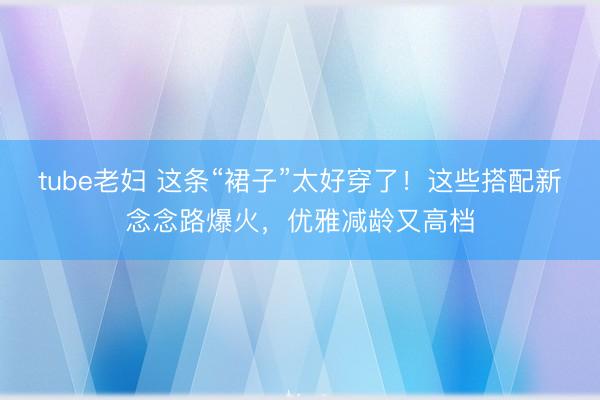 tube老妇 这条“裙子”太好穿了！这些搭配新念念路爆火，优雅减龄又高档