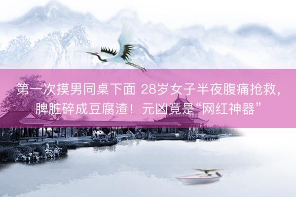 第一次摸男同桌下面 28岁女子半夜腹痛抢救，脾脏碎成豆腐渣！元凶竟是“网红神器”
