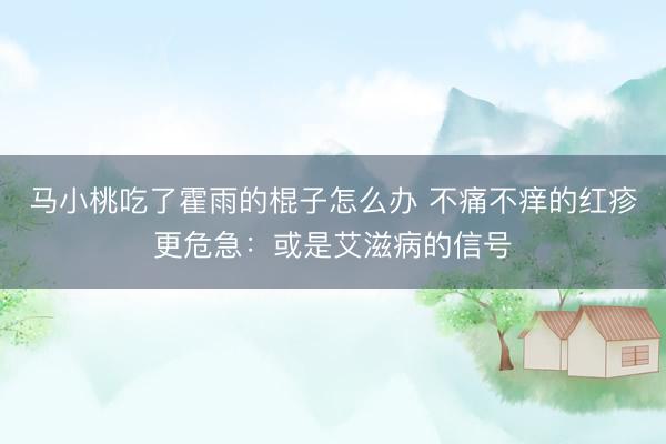马小桃吃了霍雨的棍子怎么办 不痛不痒的红疹更危急：或是艾滋病的信号