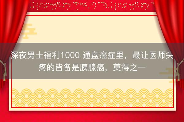 深夜男士福利1000 通盘癌症里，最让医师头疼的皆备是胰腺癌，莫得之一