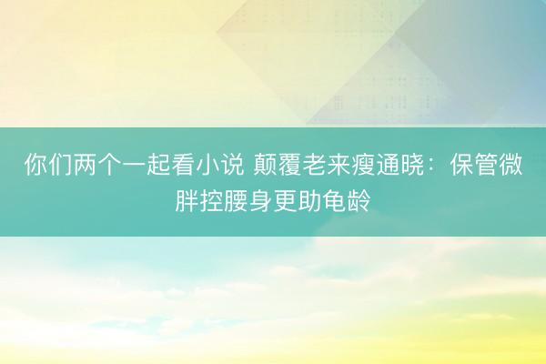 你们两个一起看小说 颠覆老来瘦通晓：保管微胖控腰身更助龟龄