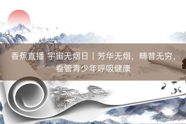 香蕉直播 宇宙无烟日丨芳华无烟，畴昔无穷，看管青少年呼吸健康