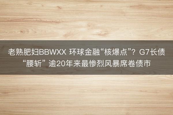 老熟肥妇BBWXX 环球金融“核爆点”？G7长债“腰斩” 逾20年来最惨烈风暴席卷债市