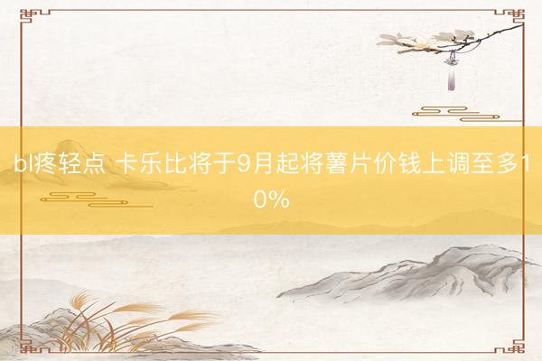bl疼轻点 卡乐比将于9月起将薯片价钱上调至多10%