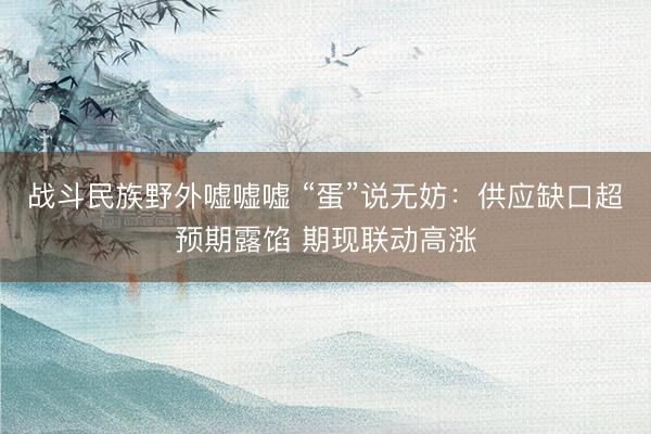 战斗民族野外嘘嘘嘘 “蛋”说无妨：供应缺口超预期露馅 期现联动高涨