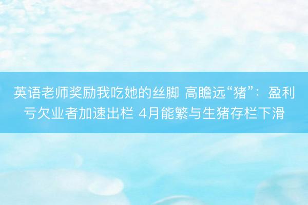 英语老师奖励我吃她的丝脚 高瞻远“猪”：盈利亏欠业者加速出栏 4月能繁与生猪存栏下滑