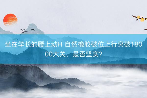 坐在学长的腰上动H 自然橡胶破位上行突破18000大关，是否坚实？