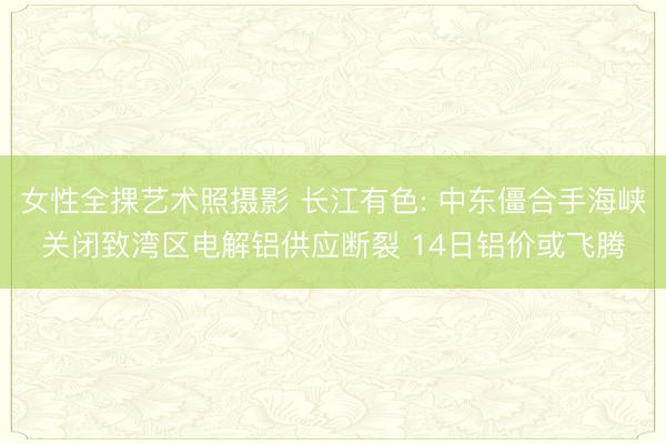 女性全捰艺术照摄影 长江有色: 中东僵合手海峡关闭致湾区电解铝供应断裂 14日铝价或飞腾