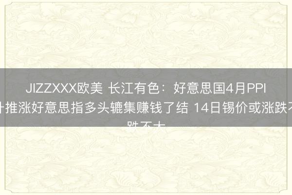 JIZZXXX欧美 长江有色：好意思国4月PPI飙升推涨好意思指多头辘集赚钱了结 14日锡价或涨跌不大