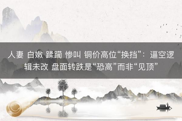 人妻 白嫩 蹂躏 惨叫 铜价高位“换挡”：逼空逻辑未改 盘面转跌是“恐高”而非“见顶”