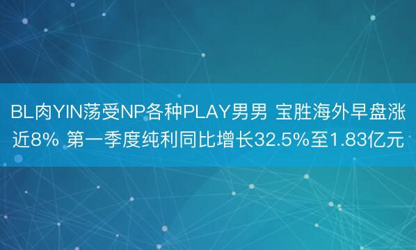 BL肉YIN荡受NP各种PLAY男男 宝胜海外早盘涨近8% 第一季度纯利同比增长32.5%至1.83亿元