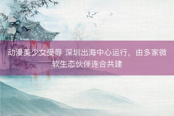 动漫美少女受辱 深圳出海中心运行，由多家微软生态伙伴连合共建