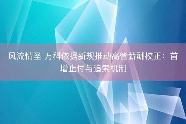 风流情圣 万科依据新规推动高管薪酬校正：首增止付与追索机制