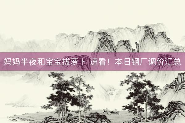 妈妈半夜和宝宝拔萝卜 速看！本日钢厂调价汇总