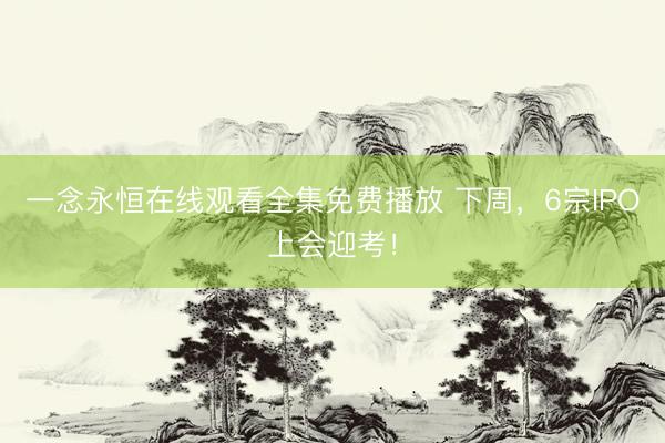 一念永恒在线观看全集免费播放 下周，6宗IPO上会迎考！