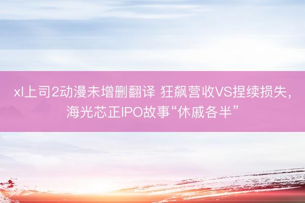 xl上司2动漫未增删翻译 狂飙营收VS捏续损失，海光芯正IPO故事“休戚各半”