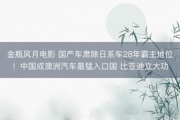 金瓶风月电影 国产车肃除日系车28年霸主地位！中国成澳洲汽车最猛入口国 比亚迪立大功