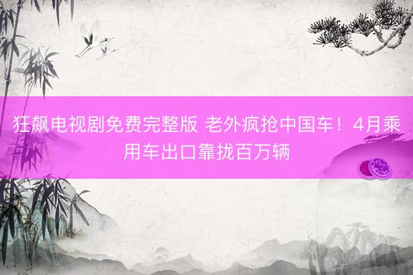 狂飙电视剧免费完整版 老外疯抢中国车！4月乘用车出口靠拢百万辆
