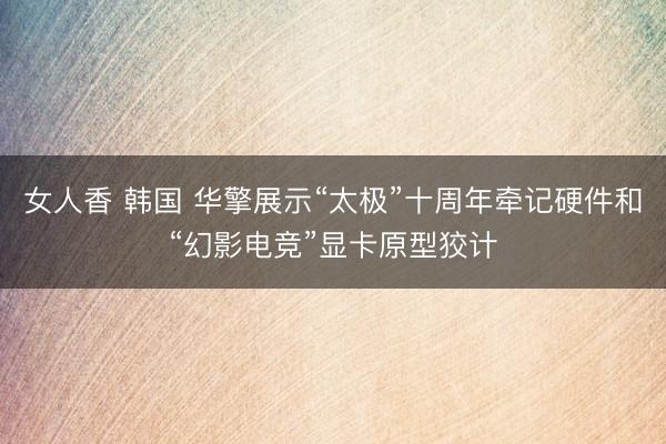 女人香 韩国 华擎展示“太极”十周年牵记硬件和“幻影电竞”显卡原型狡计