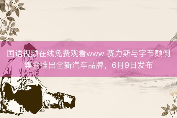 国语视频在线免费观看www 赛力斯与字节颠倒集会推出全新汽车品牌，6月9日发布