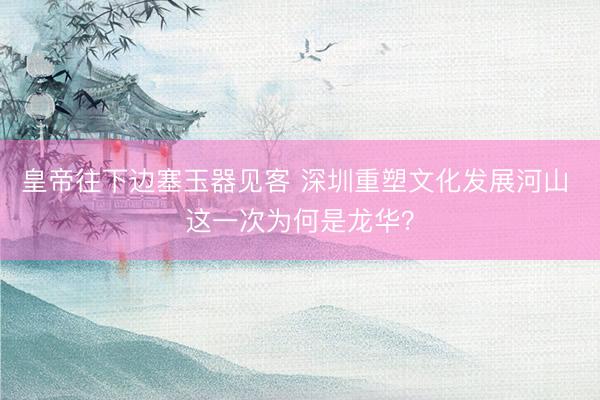 皇帝往下边塞玉器见客 深圳重塑文化发展河山 这一次为何是龙华？