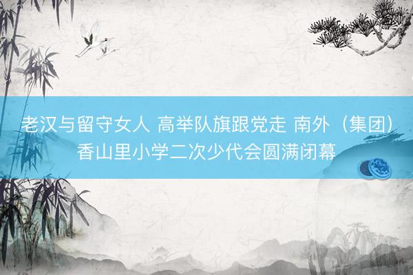 老汉与留守女人 高举队旗跟党走 南外(集团)香山里小学二次少代会圆满闭幕