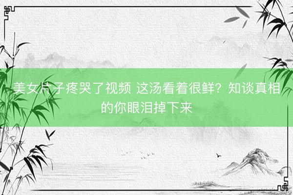 美女片子疼哭了视频 这汤看着很鲜?知谈真相的你眼泪掉下来
