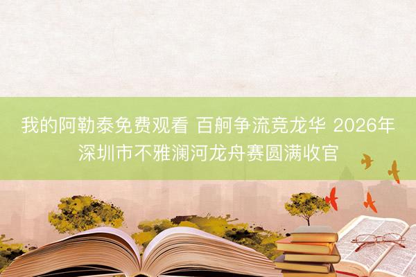 我的阿勒泰免费观看 百舸争流竞龙华 2026年深圳市不雅澜河龙舟赛圆满收官