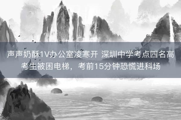声声奶酥1V办公室凌寒开 深圳中学考点四名高考生被困电梯,考前15分钟恐慌进科场