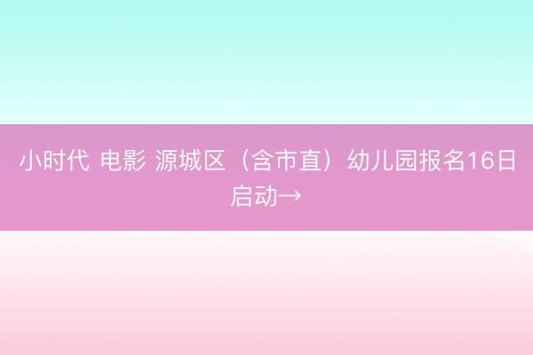 小时代 电影 源城区（含市直）幼儿园报名16日启动→