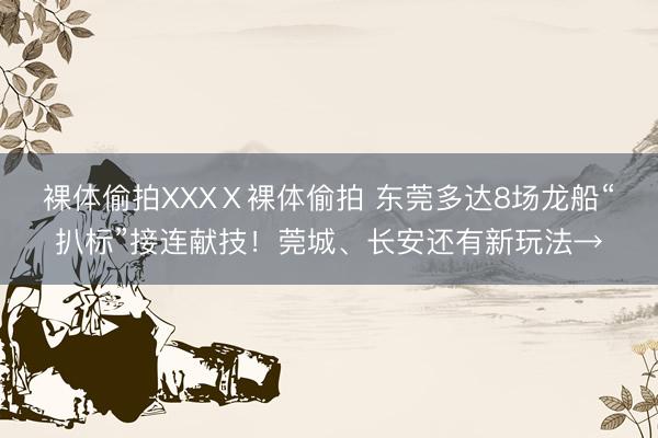 裸体偷拍XXXⅩ裸体偷拍 东莞多达8场龙船“扒标”接连献技！莞城、长安还有新玩法→