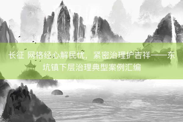 长征 网格经心解民忧，紧密治理护吉祥——东坑镇下层治理典型案例汇编