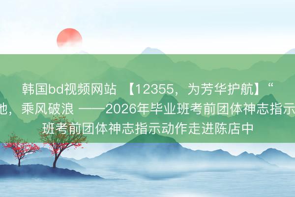 韩国bd视频网站 【12355，为芳华护航】“扇”解东说念见地，乘风破浪 ——2026年毕业班考前团体神志指示动作走进陈店中