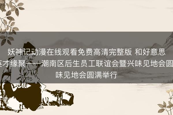 妖神记动漫在线观看免费高清完整版 和好意思潮南 英才缘聚——潮南区后生员工联谊会暨兴味见地会圆满举行
