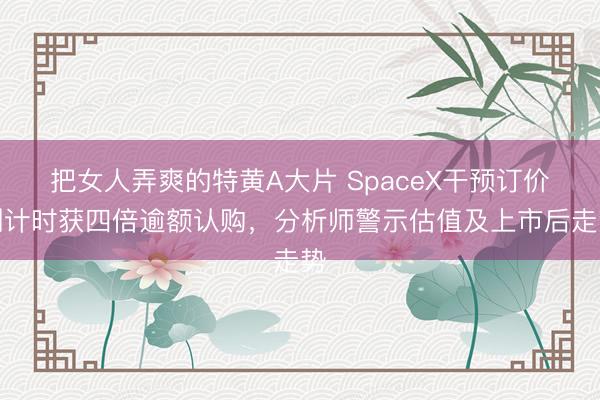 把女人弄爽的特黄A大片 SpaceX干预订价倒计时获四倍逾额认购，分析师警示估值及上市后走势