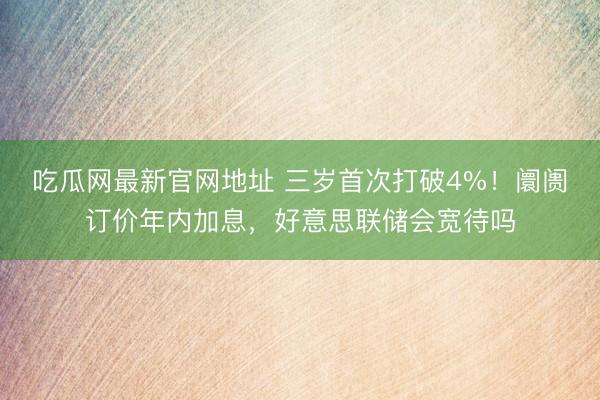 吃瓜网最新官网地址 三岁首次打破4%！阛阓订价年内加息，好意思联储会宽待吗
