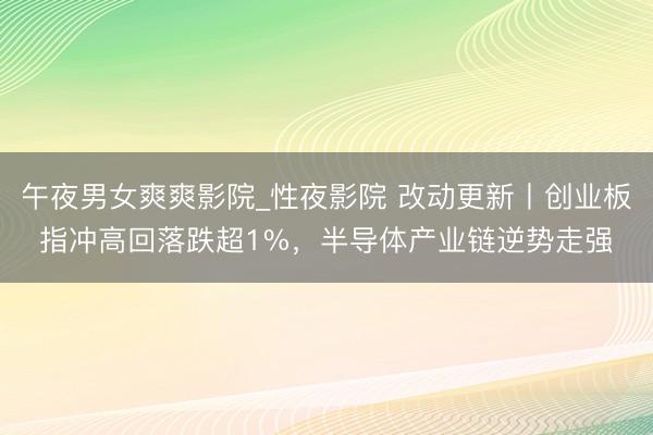 午夜男女爽爽影院_性夜影院 改动更新丨创业板指冲高回落跌超1%,半导体产业链逆势走强