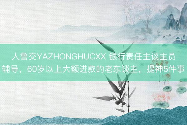 人鲁交YAZHONGHUCXX 银行责任主谈主员辅导，60岁以上大额进款的老东谈主，提神5件事